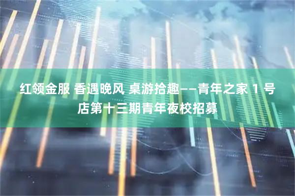红领金服 香遇晚风 桌游拾趣——青年之家 1 号店第十三期青年夜校招募