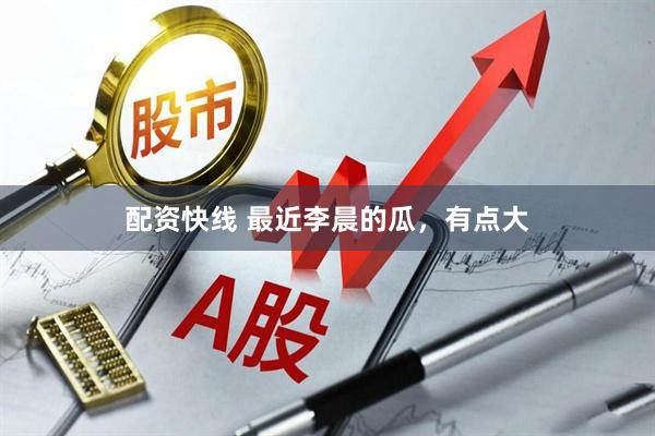 配资快线 最近李晨的瓜，有点大