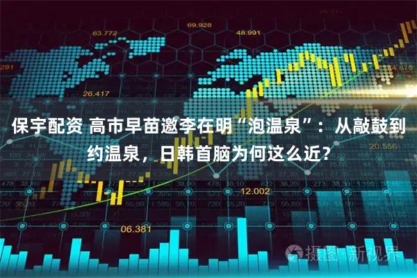 保宇配资 高市早苗邀李在明“泡温泉”：从敲鼓到约温泉，日韩首脑为何这么近？