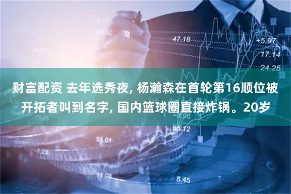 财富配资 去年选秀夜, 杨瀚森在首轮第16顺位被开拓者叫到名字, 国内篮球圈直接炸锅。20岁
