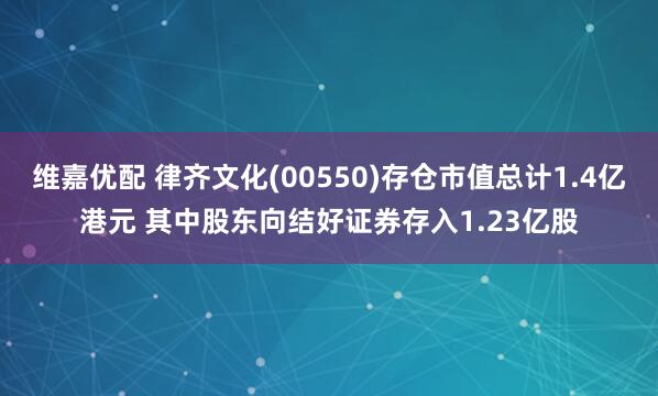 维嘉优配 律齐文化(00550)存仓市值总计1.4亿港元 其中股东向结好证券存入1.23亿股