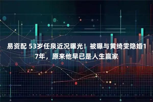 易资配 53岁任泉近况曝光！被曝与黄绮雯隐婚17年，原来他早已是人生赢家
