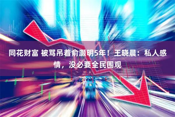 同花财富 被骂吊着俞灏明5年！王晓晨：私人感情，没必要全民围观