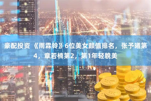豪配投资 《雨霖铃》6位美女颜值排名，张予曦第4，章若楠第2，第1年轻貌美