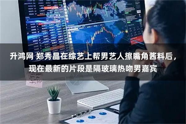 升鸿网 郑秀晶在综艺上帮男艺人擦嘴角酱料后，现在最新的片段是隔玻璃热吻男嘉宾