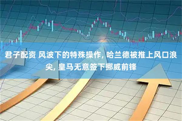 君子配资 风波下的特殊操作, 哈兰德被推上风口浪尖, 皇马无意签下挪威前锋