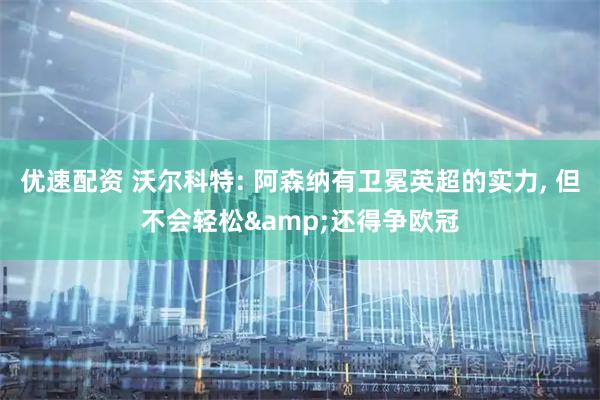 优速配资 沃尔科特: 阿森纳有卫冕英超的实力, 但不会轻松&还得争欧冠
