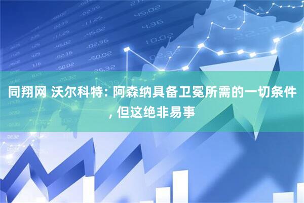 同翔网 沃尔科特: 阿森纳具备卫冕所需的一切条件, 但这绝非易事