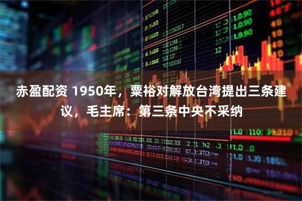 赤盈配资 1950年，粟裕对解放台湾提出三条建议，毛主席：第三条中央不采纳