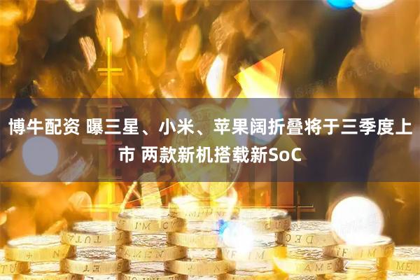 博牛配资 曝三星、小米、苹果阔折叠将于三季度上市 两款新机搭载新SoC