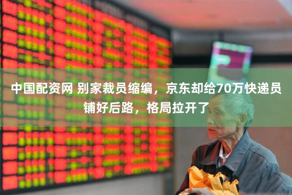 中国配资网 别家裁员缩编，京东却给70万快递员铺好后路，格局拉开了