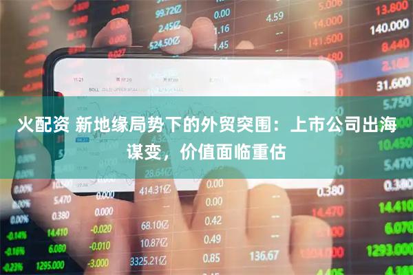 火配资 新地缘局势下的外贸突围：上市公司出海谋变，价值面临重估