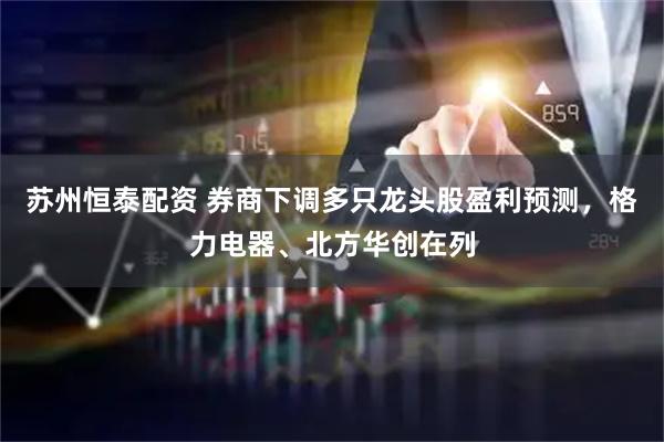 苏州恒泰配资 券商下调多只龙头股盈利预测，格力电器、北方华创在列
