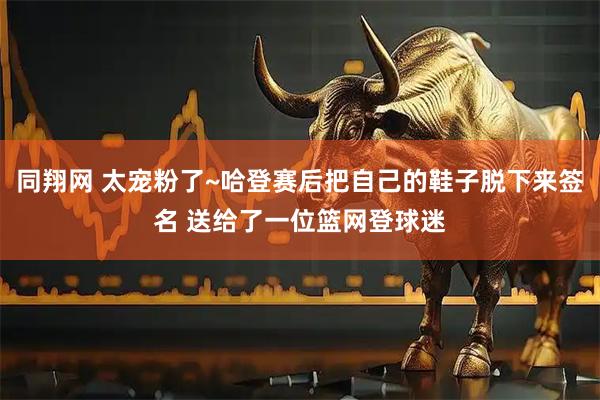 同翔网 太宠粉了~哈登赛后把自己的鞋子脱下来签名 送给了一位篮网登球迷