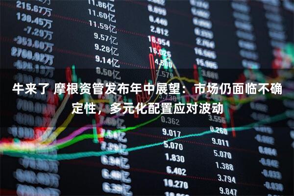 牛来了 摩根资管发布年中展望：市场仍面临不确定性，多元化配置应对波动