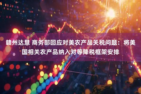 赣州达慧 商务部回应对美农产品关税问题：将美国相关农产品纳入对等降税框架安排