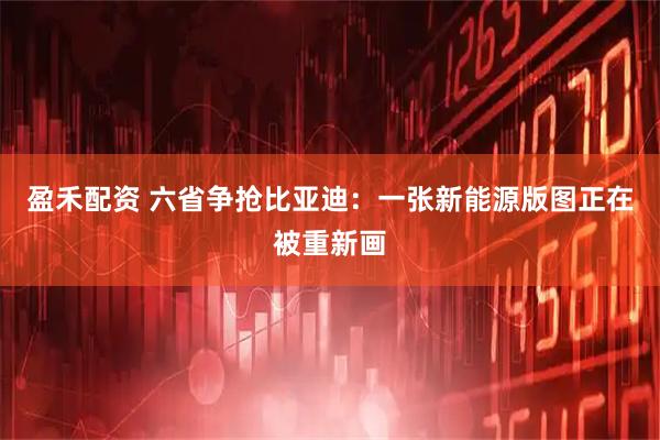 盈禾配资 六省争抢比亚迪：一张新能源版图正在被重新画