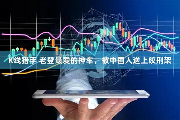 K线猎手 老登最爱的神车，被中国人送上绞刑架