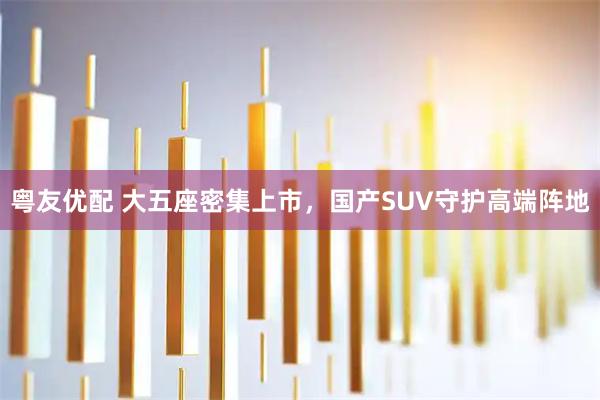 粤友优配 大五座密集上市，国产SUV守护高端阵地