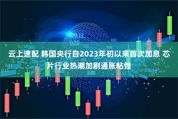 云上速配 韩国央行自2023年初以来首次加息 芯片行业热潮加剧通胀粘性