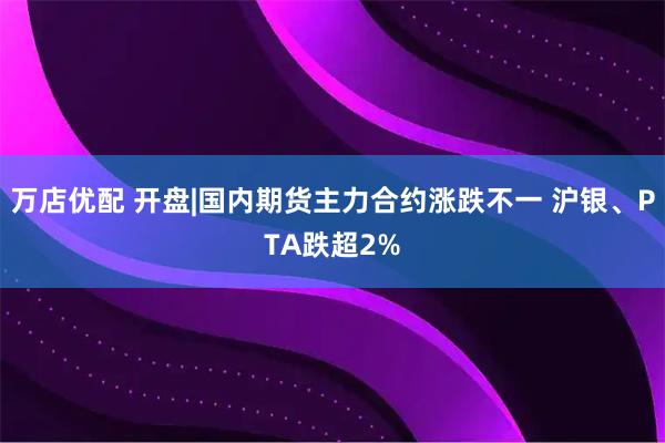 万店优配 开盘|国内期货主力合约涨跌不一 沪银、PTA跌超2%