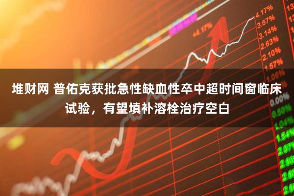 堆财网 普佑克获批急性缺血性卒中超时间窗临床试验，有望填补溶栓治疗空白