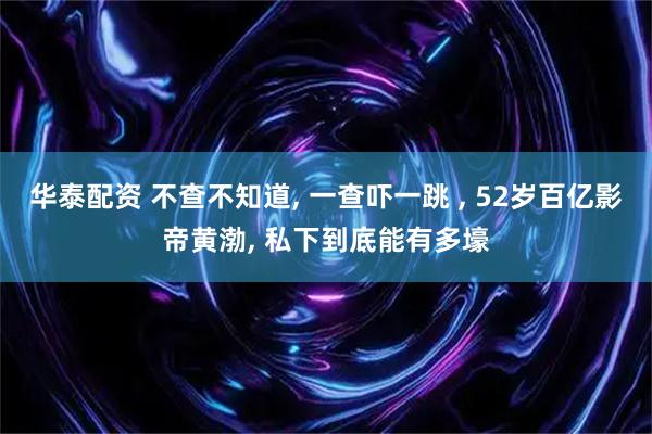 华泰配资 不查不知道, 一查吓一跳 , 52岁百亿影帝黄渤, 私下到底能有多壕