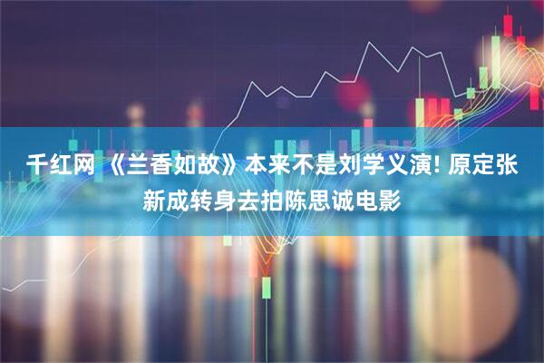 千红网 《兰香如故》本来不是刘学义演! 原定张新成转身去拍陈思诚电影