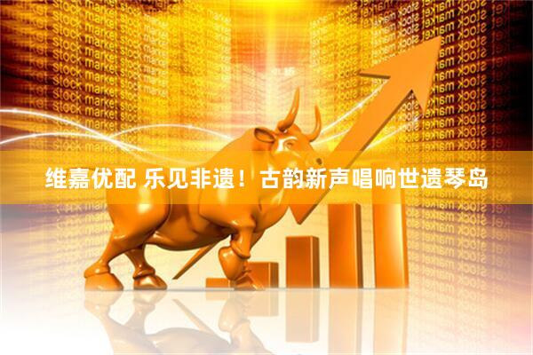 维嘉优配 乐见非遗！古韵新声唱响世遗琴岛