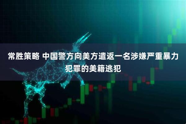 常胜策略 中国警方向美方遣返一名涉嫌严重暴力犯罪的美籍逃犯