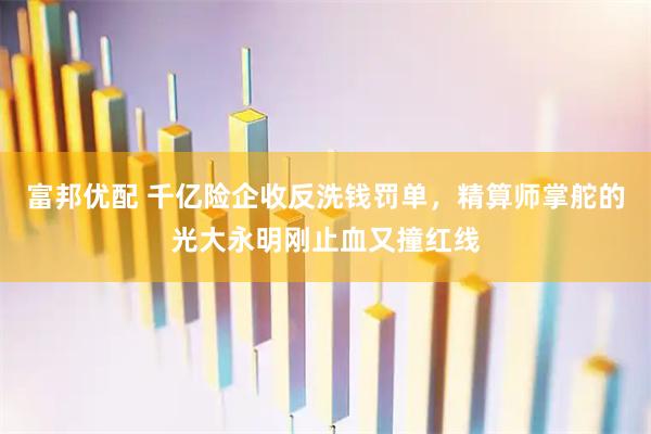 富邦优配 千亿险企收反洗钱罚单，精算师掌舵的光大永明刚止血又撞红线