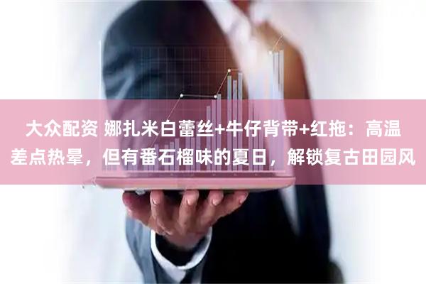 大众配资 娜扎米白蕾丝+牛仔背带+红拖：高温差点热晕，但有番石榴味的夏日，解锁复古田园风