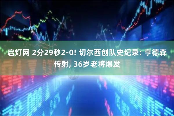 启灯网 2分29秒2-0! 切尔西创队史纪录: 亨德森传射, 36岁老将爆发