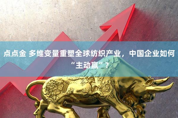 点点金 多维变量重塑全球纺织产业，中国企业如何“主动赢”？